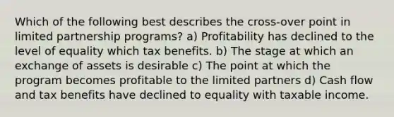 Which of the following best describes the cross-over point in limited partnership programs? a) Profitability has declined to the level of equality which tax benefits. b) The stage at which an exchange of assets is desirable c) The point at which the program becomes profitable to the limited partners d) Cash flow and tax benefits have declined to equality with taxable income.