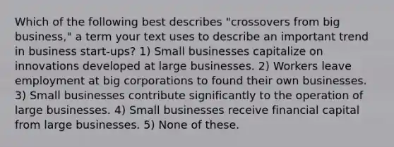 Which of the following best describes "crossovers from big business," a term your text uses to describe an important trend in business start-ups? 1) Small businesses capitalize on innovations developed at large businesses. 2) Workers leave employment at big corporations to found their own businesses. 3) Small businesses contribute significantly to the operation of large businesses. 4) Small businesses receive financial capital from large businesses. 5) None of these.