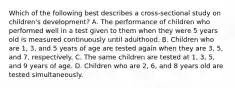 Which of the following best describes a cross-sectional study on children's development? A. The performance of children who performed well in a test given to them when they were 5 years old is measured continuously until adulthood. B. Children who are 1, 3, and 5 years of age are tested again when they are 3, 5, and 7, respectively. C. The same children are tested at 1, 3, 5, and 9 years of age. D. Children who are 2, 6, and 8 years old are tested simultaneously.