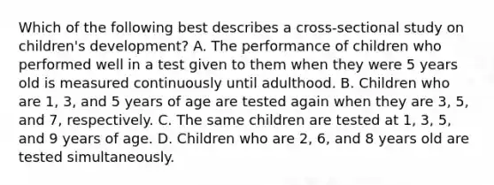 Which of the following best describes a cross-sectional study on children's development? A. The performance of children who performed well in a test given to them when they were 5 years old is measured continuously until adulthood. B. Children who are 1, 3, and 5 years of age are tested again when they are 3, 5, and 7, respectively. C. The same children are tested at 1, 3, 5, and 9 years of age. D. Children who are 2, 6, and 8 years old are tested simultaneously.