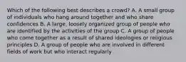 Which of the following best describes a crowd? A. A small group of individuals who hang around together and who share confidences B. A large, loosely organized group of people who are identified by the activities of the group C. A group of people who come together as a result of shared ideologies or religious principles D. A group of people who are involved in different fields of work but who interact regularly