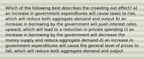 Which of the following best describes the crowding out effect? a) an increase in government expenditures will cause taxes to rise, which will reduce both aggregate demand and output b) an increase in borrowing by the government will push interest rates upward, which will lead to a reduction in private spending c) an increase in borrowing by the government will decrease the money supply and reduce aggregate demand d) an increase in government expenditures will cause the general level of prices to fall, which will reduce both aggregate demand and output