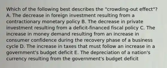 Which of the following best describes the "crowding-out effect"? A. The decrease in foreign investment resulting from a contractionary monetary policy B. The decrease in private investment resulting from a deficit-financed fiscal policy C. The increase in money demand resulting from an increase in consumer confidence during the recovery phase of a business cycle D. The increase in taxes that must follow an increase in a government's budget deficit E. The depreciation of a nation's currency resulting from the government's budget deficit