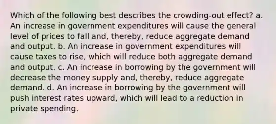 Which of the following best describes the crowding-out effect? a. An increase in government expenditures will cause the general level of prices to fall and, thereby, reduce aggregate demand and output. b. An increase in government expenditures will cause taxes to rise, which will reduce both aggregate demand and output. c. An increase in borrowing by the government will decrease the money supply and, thereby, reduce aggregate demand. d. An increase in borrowing by the government will push interest rates upward, which will lead to a reduction in private spending.