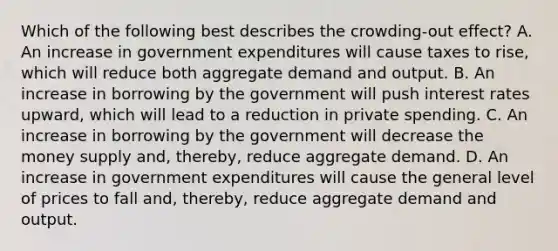 Which of the following best describes the crowding-out effect? A. An increase in government expenditures will cause taxes to rise, which will reduce both aggregate demand and output. B. An increase in borrowing by the government will push interest rates upward, which will lead to a reduction in private spending. C. An increase in borrowing by the government will decrease the money supply and, thereby, reduce aggregate demand. D. An increase in government expenditures will cause the general level of prices to fall and, thereby, reduce aggregate demand and output.