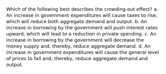 Which of the following best describes the crowding-out effect? a. An increase in government expenditures will cause taxes to rise, which will reduce both aggregate demand and output. b. An increase in borrowing by the government will push interest rates upward, which will lead to a reduction in private spending. c. An increase in borrowing by the government will decrease the money supply and, thereby, reduce aggregate demand. d. An increase in government expenditures will cause the general level of prices to fall and, thereby, reduce aggregate demand and output.