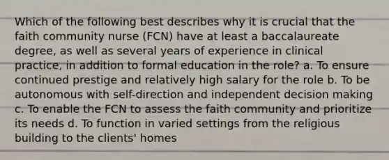 Which of the following best describes why it is crucial that the faith community nurse (FCN) have at least a baccalaureate degree, as well as several years of experience in clinical practice, in addition to formal education in the role? a. To ensure continued prestige and relatively high salary for the role b. To be autonomous with self-direction and independent decision making c. To enable the FCN to assess the faith community and prioritize its needs d. To function in varied settings from the religious building to the clients' homes