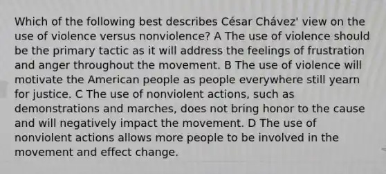 Which of the following best describes César Chávez' view on the use of violence versus nonviolence? A The use of violence should be the primary tactic as it will address the feelings of frustration and anger throughout the movement. B The use of violence will motivate the American people as people everywhere still yearn for justice. C The use of nonviolent actions, such as demonstrations and marches, does not bring honor to the cause and will negatively impact the movement. D The use of nonviolent actions allows more people to be involved in the movement and effect change.