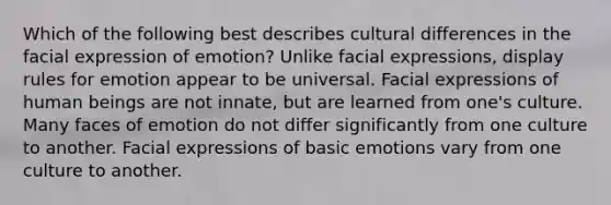 Which of the following best describes cultural differences in the facial expression of emotion? Unlike facial expressions, display rules for emotion appear to be universal. Facial expressions of human beings are not innate, but are learned from one's culture. Many faces of emotion do not differ significantly from one culture to another. Facial expressions of basic emotions vary from one culture to another.