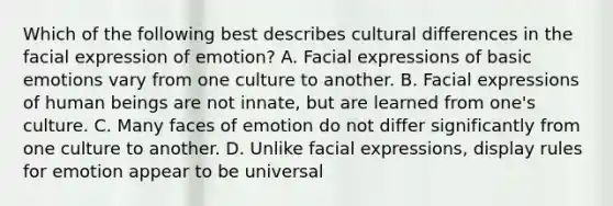 Which of the following best describes cultural differences in the facial expression of emotion? A. Facial expressions of basic emotions vary from one culture to another. B. Facial expressions of human beings are not innate, but are learned from one's culture. C. Many faces of emotion do not differ significantly from one culture to another. D. Unlike facial expressions, display rules for emotion appear to be universal