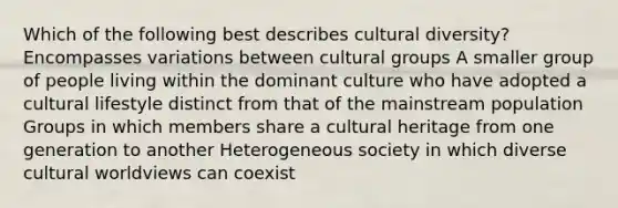 Which of the following best describes cultural diversity? Encompasses variations between cultural groups A smaller group of people living within the dominant culture who have adopted a cultural lifestyle distinct from that of the mainstream population Groups in which members share a cultural heritage from one generation to another Heterogeneous society in which diverse cultural worldviews can coexist