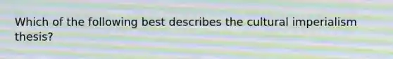 Which of the following best describes the cultural imperialism thesis?