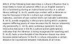 Which of the following best describes a cultural influence that is most likely to have an adverse effect on an English learner's (EL's) functioning during an instructional activity in a school library setting? A. An EL avoids eye contact with a librarian or teacher because in the EL's culture eye contact indicates rudeness, and lack of eye contact does not indicate inattention. B. An EL avoids engaging in discussions during which students express differing points of view because the EL has an inherently shy personality. C. An EL asks numerous questions during instruction because in the EL's culture active participation indicates that the librarian is being recognized for teaching well. D. An EL feels uncomfortable if the librarian stands too close because polite behavior in the EL's culture stipulates a certain distance be maintained between individuals at all times.