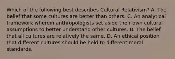 Which of the following best describes Cultural Relativism? A. The belief that some cultures are better than others. C. An analytical framework wherein anthropologists set aside their own cultural assumptions to better understand other cultures. B. The belief that all cultures are relatively the same. D. An ethical position that different cultures should be held to different moral standards.