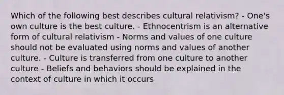 Which of the following best describes cultural relativism? - One's own culture is the best culture. - Ethnocentrism is an alternative form of cultural relativism - Norms and values of one culture should not be evaluated using norms and values of another culture. - Culture is transferred from one culture to another culture - Beliefs and behaviors should be explained in the context of culture in which it occurs