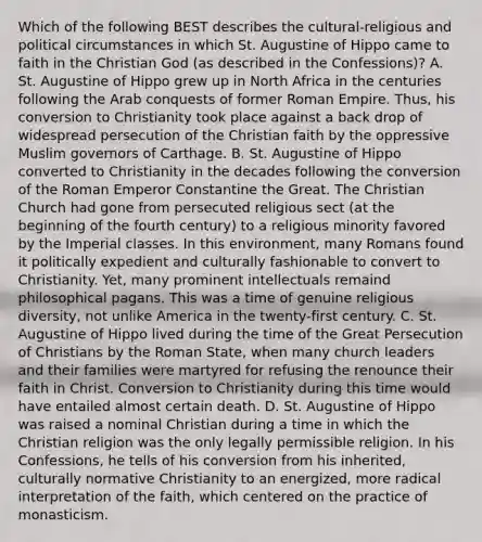 Which of the following BEST describes the cultural-religious and political circumstances in which St. Augustine of Hippo came to faith in the Christian God (as described in the Confessions)? A. St. Augustine of Hippo grew up in North Africa in the centuries following the Arab conquests of former Roman Empire. Thus, his conversion to Christianity took place against a back drop of widespread persecution of the Christian faith by the oppressive Muslim governors of Carthage. B. St. Augustine of Hippo converted to Christianity in the decades following the conversion of the Roman Emperor Constantine the Great. The Christian Church had gone from persecuted religious sect (at the beginning of the fourth century) to a religious minority favored by the Imperial classes. In this environment, many Romans found it politically expedient and culturally fashionable to convert to Christianity. Yet, many prominent intellectuals remaind philosophical pagans. This was a time of genuine religious diversity, not unlike America in the twenty-first century. C. St. Augustine of Hippo lived during the time of the Great Persecution of Christians by the Roman State, when many church leaders and their families were martyred for refusing the renounce their faith in Christ. Conversion to Christianity during this time would have entailed almost certain death. D. St. Augustine of Hippo was raised a nominal Christian during a time in which the Christian religion was the only legally permissible religion. In his Confessions, he tells of his conversion from his inherited, culturally normative Christianity to an energized, more radical interpretation of the faith, which centered on the practice of monasticism.