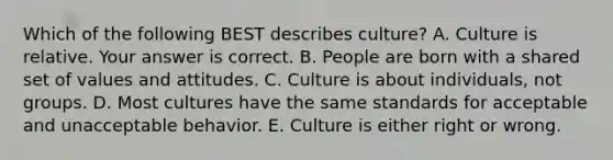 Which of the following BEST describes​ culture? A. Culture is relative. Your answer is correct. B. People are born with a shared set of values and attitudes. C. Culture is about​ individuals, not groups. D. Most cultures have the same standards for acceptable and unacceptable behavior. E. Culture is either right or wrong.