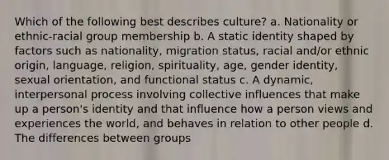 Which of the following best describes culture? a. Nationality or ethnic-racial group membership b. A static identity shaped by factors such as nationality, migration status, racial and/or ethnic origin, language, religion, spirituality, age, gender identity, sexual orientation, and functional status c. A dynamic, interpersonal process involving collective influences that make up a person's identity and that influence how a person views and experiences the world, and behaves in relation to other people d. The differences between groups