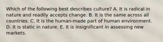 Which of the following best describes culture? A. It is radical in nature and readily accepts change. B. It is the same across all countries. C. It is the human-made part of human environment. D. It is static in nature. E. It is insignificant in assessing new markets.