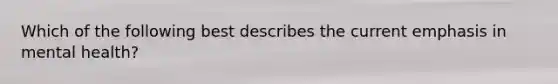 Which of the following best describes the current emphasis in mental health?