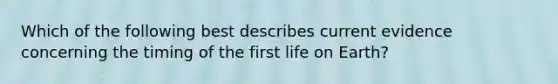 Which of the following best describes current evidence concerning the timing of the first life on Earth?