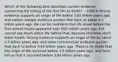 Which of the following best describes current evidence concerning the timing of the first life on Earth? -- CHECK Strong evidence supports an origin of life before 3.85 billion years ago, and carbon isotope evidence pushes that back to about 4.3 billion years ago. We can be confident that life arose before the first animal fossils appeared over 500 million years ago, but cannot say much about life before that, because microbes don't leave fossils. Strong evidence supports an origin of life by about 3.5 billion years ago, and more controversial evidence pushes that back to before 3.85 billion years ago. There is no doubt that the origin of life occurred before 3.5 billion years ago, and facts tell us that it occurred before 3.85 billion years ago.