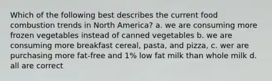 Which of the following best describes the current food combustion trends in North America? a. we are consuming more frozen vegetables instead of canned vegetables b. we are consuming more breakfast cereal, pasta, and pizza, c. wer are purchasing more fat-free and 1% low fat milk than whole milk d. all are correct