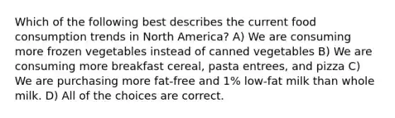 Which of the following best describes the current food consumption trends in North America? A) We are consuming more frozen vegetables instead of canned vegetables B) We are consuming more breakfast cereal, pasta entrees, and pizza C) We are purchasing more fat-free and 1% low-fat milk than whole milk. D) All of the choices are correct.