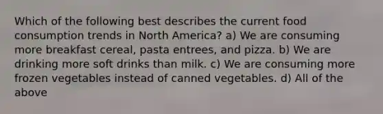 Which of the following best describes the current food consumption trends in North America? a) We are consuming more breakfast cereal, pasta entrees, and pizza. b) We are drinking more soft drinks than milk. c) We are consuming more frozen vegetables instead of canned vegetables. d) All of the above