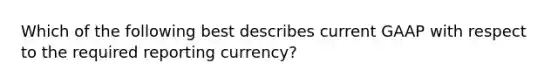 Which of the following best describes current GAAP with respect to the required reporting currency?