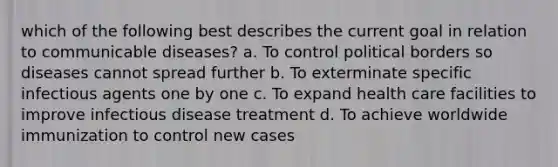 which of the following best describes the current goal in relation to communicable diseases? a. To control political borders so diseases cannot spread further b. To exterminate specific infectious agents one by one c. To expand health care facilities to improve infectious disease treatment d. To achieve worldwide immunization to control new cases