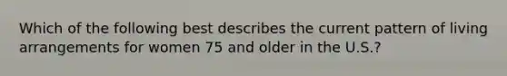 Which of the following best describes the current pattern of living arrangements for women 75 and older in the U.S.?