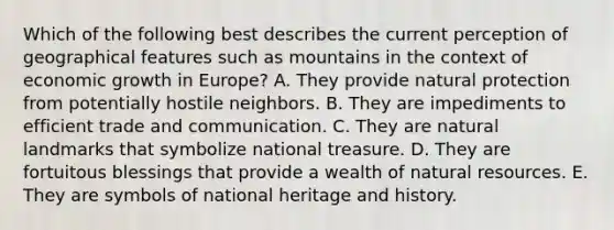 Which of the following best describes the current perception of geographical features such as mountains in the context of economic growth in Europe? A. They provide natural protection from potentially hostile neighbors. B. They are impediments to efficient trade and communication. C. They are natural landmarks that symbolize national treasure. D. They are fortuitous blessings that provide a wealth of natural resources. E. They are symbols of national heritage and history.