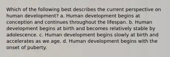 Which of the following best describes the current perspective on human development? a. Human development begins at conception and continues throughout the lifespan. b. Human development begins at birth and becomes relatively stable by adolescence. c. Human development begins slowly at birth and accelerates as we age. d. Human development begins with the onset of puberty.