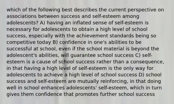 which of the following best describes the current perspective on associations between success and self-esteem among adolescents? A) having an inflated sense of self-esteem is necessary for adolescents to obtain a high level of school success, especially with the achievement standards being so competitive today B) confidence in one's abilities to be successful at school, even if the school material is beyond the adolescent's abilities, will guarantee school success C) self-esteem is a cause of school success rather than a consequence, in that having a high level of self-esteem is the only way for adolescents to achieve a high level of school success D) school success and self-esteem are mutually reinforcing, in that doing well in school enhances adolescents' self-esteem, which in turn gives them confidence that promotes further school success