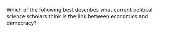 Which of the following best describes what current political science scholars think is the link between economics and democracy?