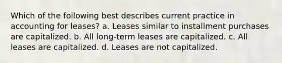 Which of the following best describes current practice in accounting for leases? a. Leases similar to installment purchases are capitalized. b. All long-term leases are capitalized. c. All leases are capitalized. d. Leases are not capitalized.