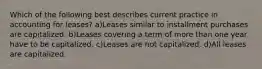 Which of the following best describes current practice in accounting for leases? a)Leases similar to installment purchases are capitalized. b)Leases covering a term of more than one year have to be capitalized. c)Leases are not capitalized. d)All leases are capitalized.