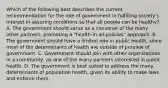 Which of the following best describes the current recommendation for the role of government in fulfilling society's interest in assuring conditions so that all people can be healthy? A. The government should serve as a convener of the many other partners, promoting a "health-in-all-policies" approach. B. The government should have a limited role in public health, since most of the determinants of health are outside of purview of government. C. Government should join with other organizations in a community, as one of the many partners interested in public health. D. The government is best suited to address the many determinants of population health, given its ability to make laws and enforce them.