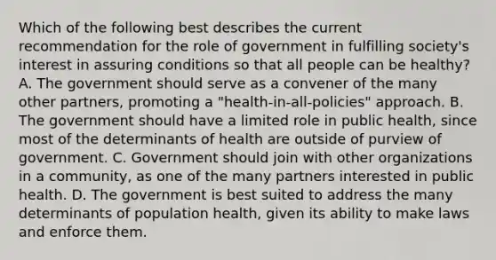 Which of the following best describes the current recommendation for the role of government in fulfilling society's interest in assuring conditions so that all people can be healthy? A. The government should serve as a convener of the many other partners, promoting a "health-in-all-policies" approach. B. The government should have a limited role in public health, since most of the determinants of health are outside of purview of government. C. Government should join with other organizations in a community, as one of the many partners interested in public health. D. The government is best suited to address the many determinants of population health, given its ability to make laws and enforce them.