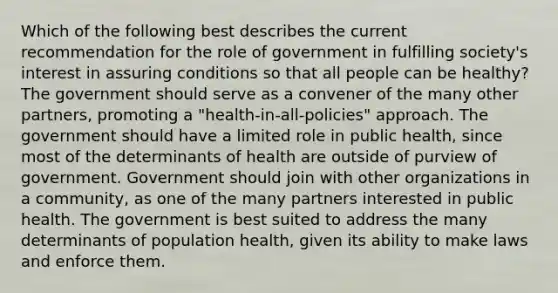 Which of the following best describes the current recommendation for the role of government in fulfilling society's interest in assuring conditions so that all people can be healthy? The government should serve as a convener of the many other partners, promoting a "health-in-all-policies" approach. The government should have a limited role in public health, since most of the determinants of health are outside of purview of government. Government should join with other organizations in a community, as one of the many partners interested in public health. The government is best suited to address the many determinants of population health, given its ability to make laws and enforce them.