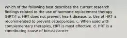 Which of the following best describes the current research findings related to the use of hormone replacement therapy (HRT)? a. HRT does not prevent heart disease. b. Use of HRT is recommended to prevent osteoporosis. c. When used with complementary therapies, HRT is most effective. d. HRT is a contributing cause of breast cancer