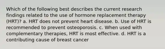 Which of the following best describes the current research findings related to the use of hormone replacement therapy (HRT)? a. HRT does not prevent heart disease. b. Use of HRT is recommended to prevent osteoporosis. c. When used with complementary therapies, HRT is most effective. d. HRT is a contributing cause of breast cancer