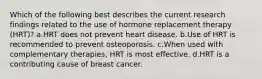 Which of the following best describes the current research findings related to the use of hormone replacement therapy (HRT)? a.HRT does not prevent heart disease. b.Use of HRT is recommended to prevent osteoporosis. c.When used with complementary therapies, HRT is most effective. d.HRT is a contributing cause of breast cancer.