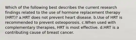 Which of the following best describes the current research findings related to the use of hormone replacement therapy (HRT)? a.HRT does not prevent heart disease. b.Use of HRT is recommended to prevent osteoporosis. c.When used with complementary therapies, HRT is most effective. d.HRT is a contributing cause of breast cancer.