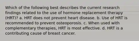 Which of the following best describes the current research findings related to the use of hormone replacement therapy (HRT)? a. HRT does not prevent heart disease. b. Use of HRT is recommended to prevent osteoporosis. c. When used with complementary therapies, HRT is most effective. d. HRT is a contributing cause of breast cancer.