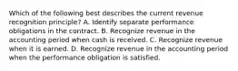 Which of the following best describes the current revenue recognition principle? A. Identify separate performance obligations in the contract. B. Recognize revenue in the accounting period when cash is received. C. Recognize revenue when it is earned. D. Recognize revenue in the accounting period when the performance obligation is satisfied.