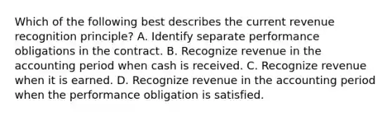 Which of the following best describes the current revenue recognition principle? A. Identify separate performance obligations in the contract. B. Recognize revenue in the accounting period when cash is received. C. Recognize revenue when it is earned. D. Recognize revenue in the accounting period when the performance obligation is satisfied.