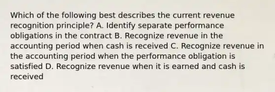 Which of the following best describes the current revenue recognition principle? A. Identify separate performance obligations in the contract B. Recognize revenue in the accounting period when cash is received C. Recognize revenue in the accounting period when the performance obligation is satisfied D. Recognize revenue when it is earned and cash is received