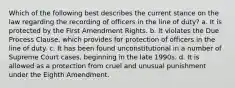 Which of the following best describes the current stance on the law regarding the recording of officers in the line of duty? a. It is protected by the First Amendment Rights. b. It violates the Due Process Clause, which provides for protection of officers in the line of duty. c. It has been found unconstitutional in a number of Supreme Court cases, beginning in the late 1990s. d. It is allowed as a protection from cruel and unusual punishment under the Eighth Amendment.